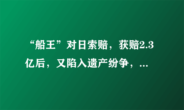 “船王”对日索赔，获赔2.3亿后，又陷入遗产纷争，至今悬而未决