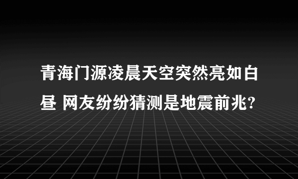 青海门源凌晨天空突然亮如白昼 网友纷纷猜测是地震前兆?