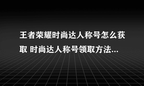 王者荣耀时尚达人称号怎么获取 时尚达人称号领取方法 待收藏