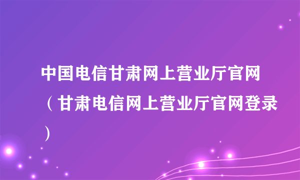 中国电信甘肃网上营业厅官网（甘肃电信网上营业厅官网登录）