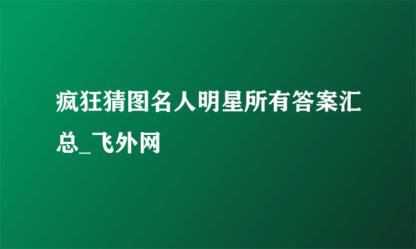 疯狂猜图名人明星所有答案汇总_飞外网