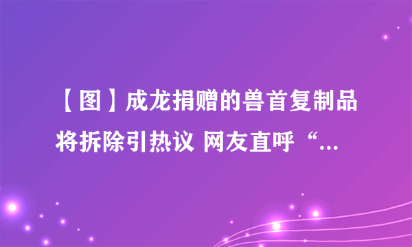 【图】成龙捐赠的兽首复制品将拆除引热议 网友直呼“太过分了”