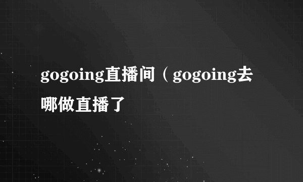gogoing直播间（gogoing去哪做直播了