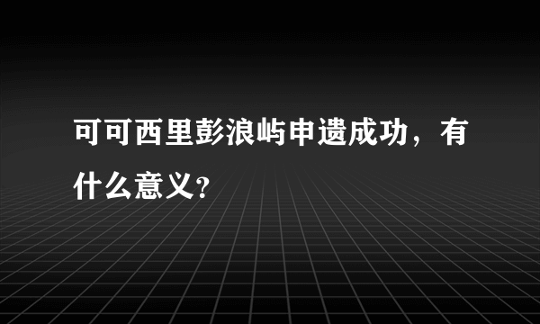 可可西里彭浪屿申遗成功，有什么意义？