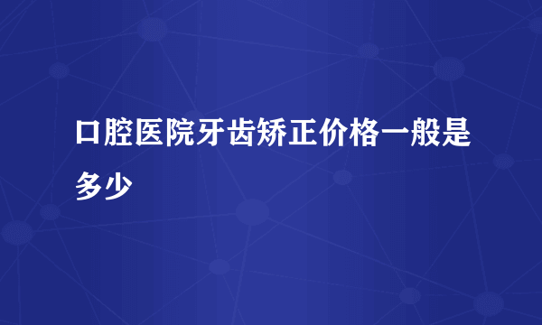 口腔医院牙齿矫正价格一般是多少