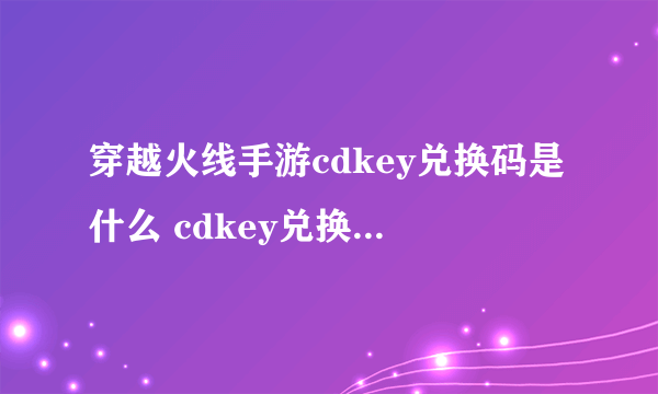 穿越火线手游cdkey兑换码是什么 cdkey兑换码推荐2023