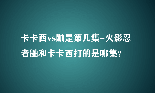 卡卡西vs鼬是第几集-火影忍者鼬和卡卡西打的是哪集？