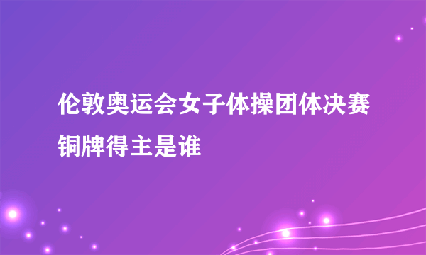 伦敦奥运会女子体操团体决赛铜牌得主是谁