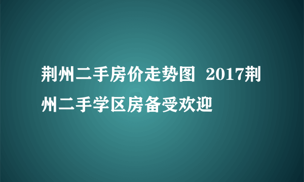 荆州二手房价走势图  2017荆州二手学区房备受欢迎