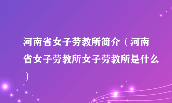 河南省女子劳教所简介（河南省女子劳教所女子劳教所是什么）
