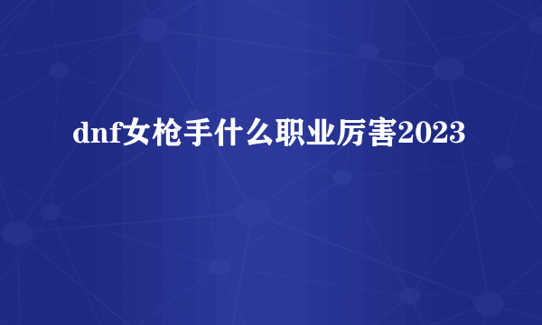 dnf女枪手什么职业厉害2023