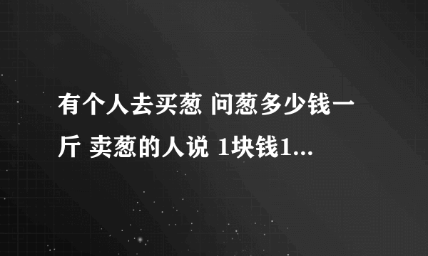 有个人去买葱 问葱多少钱一斤 卖葱的人说 1块钱1斤 这是100斤 要完100元 买葱的人又问 葱白跟葱绿分开卖不