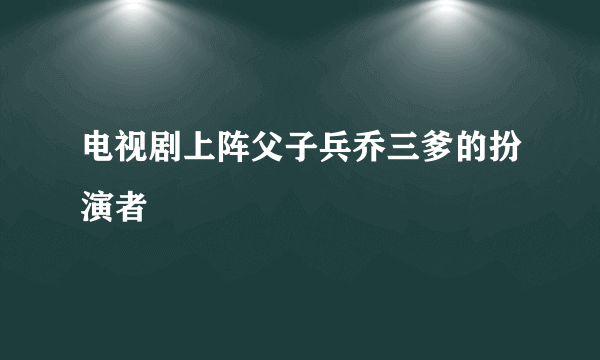 电视剧上阵父子兵乔三爹的扮演者