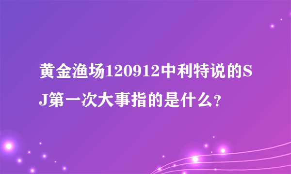黄金渔场120912中利特说的SJ第一次大事指的是什么？