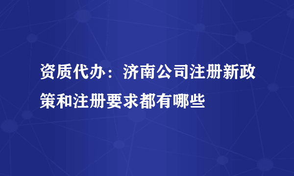 资质代办：济南公司注册新政策和注册要求都有哪些