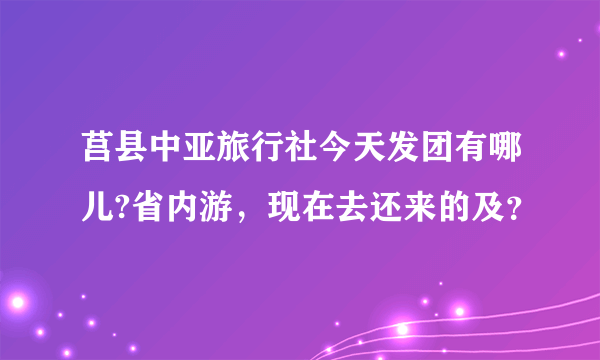 莒县中亚旅行社今天发团有哪儿?省内游，现在去还来的及？
