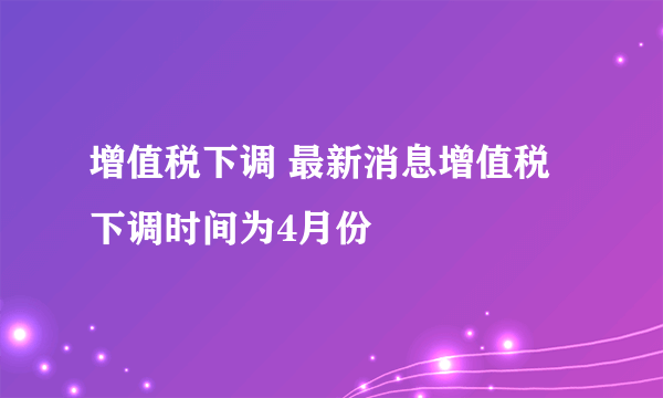 增值税下调 最新消息增值税下调时间为4月份