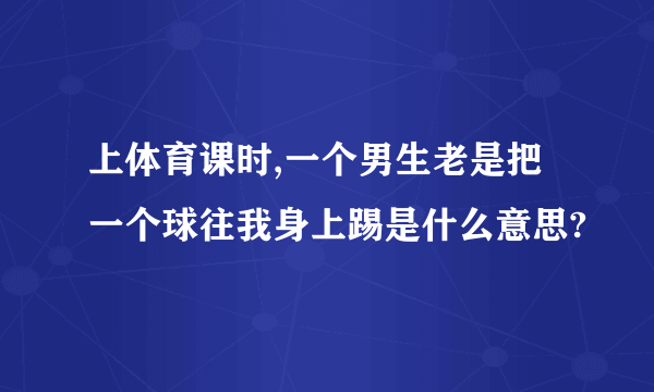 上体育课时,一个男生老是把一个球往我身上踢是什么意思?