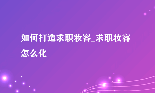 如何打造求职妆容_求职妆容怎么化
