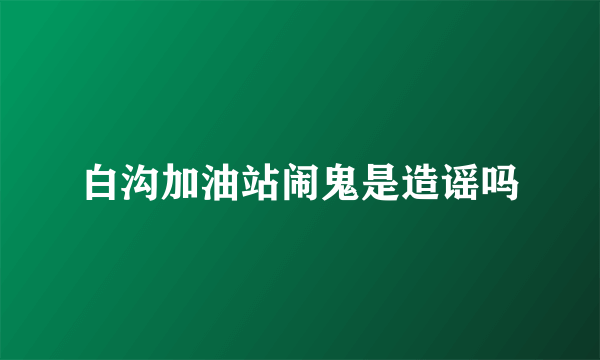 白沟加油站闹鬼是造谣吗