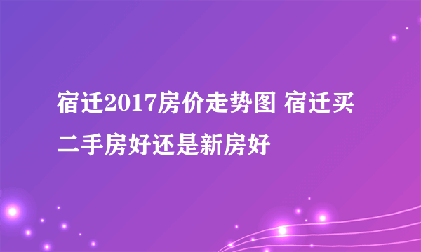 宿迁2017房价走势图 宿迁买二手房好还是新房好