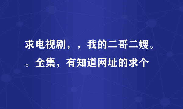 求电视剧，，我的二哥二嫂。。全集，有知道网址的求个
