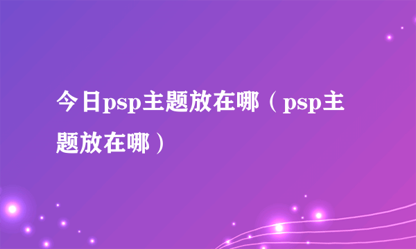 今日psp主题放在哪（psp主题放在哪）