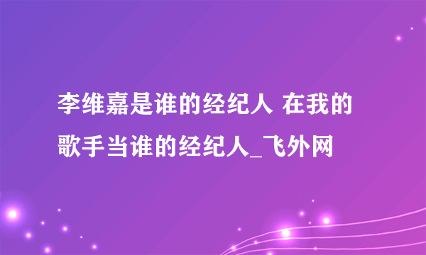 李维嘉是谁的经纪人 在我的歌手当谁的经纪人_飞外网