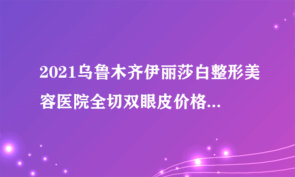 2021乌鲁木齐伊丽莎白整形美容医院全切双眼皮价格表(价目表)怎么样?