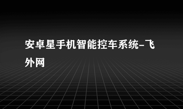 安卓星手机智能控车系统-飞外网