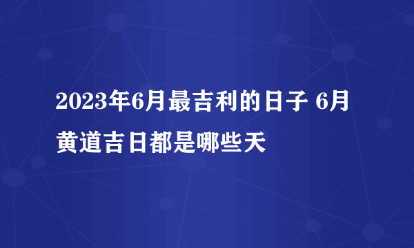 2023年6月最吉利的日子 6月黄道吉日都是哪些天