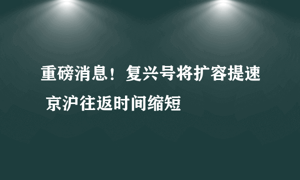 重磅消息！复兴号将扩容提速 京沪往返时间缩短