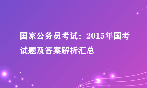 国家公务员考试：2015年国考试题及答案解析汇总