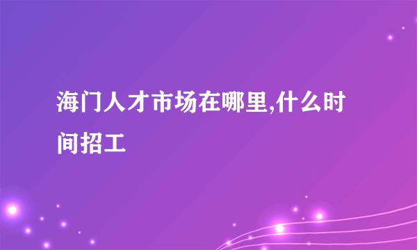 海门人才市场在哪里,什么时间招工