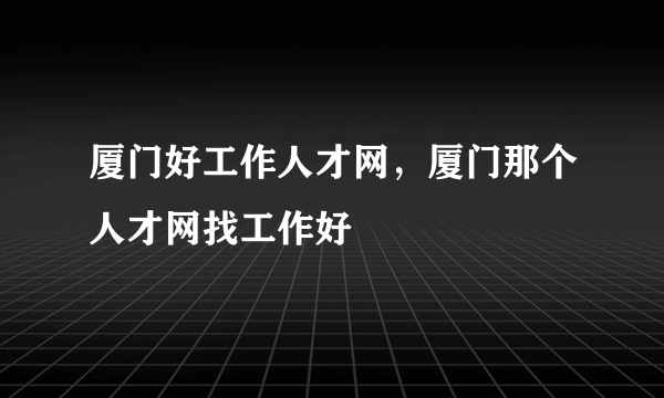厦门好工作人才网，厦门那个人才网找工作好