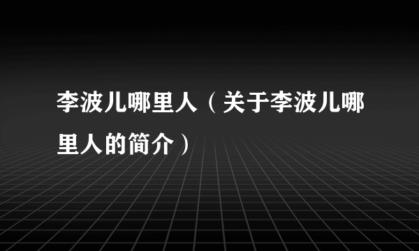 李波儿哪里人（关于李波儿哪里人的简介）