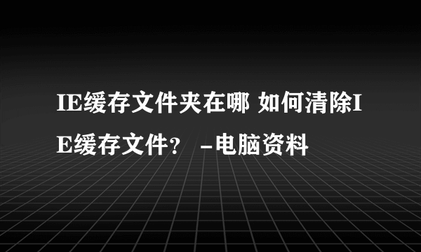 IE缓存文件夹在哪 如何清除IE缓存文件？ -电脑资料