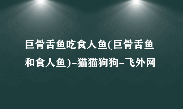 巨骨舌鱼吃食人鱼(巨骨舌鱼和食人鱼)-猫猫狗狗-飞外网