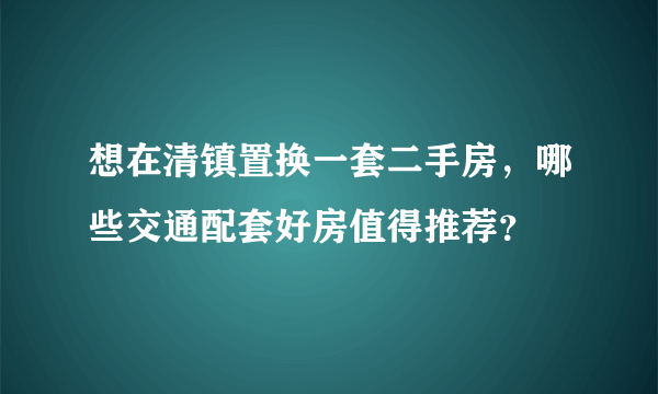 想在清镇置换一套二手房，哪些交通配套好房值得推荐？