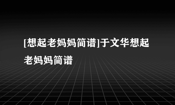 [想起老妈妈简谱]于文华想起老妈妈简谱