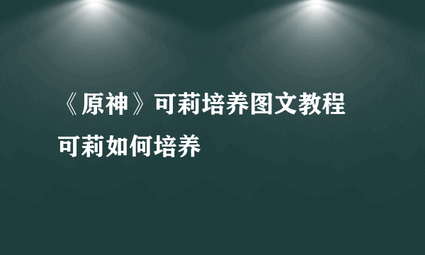 《原神》可莉培养图文教程 可莉如何培养
