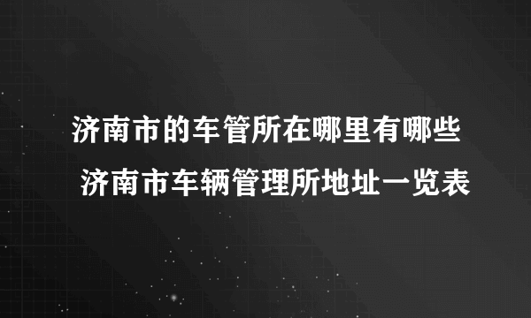 济南市的车管所在哪里有哪些 济南市车辆管理所地址一览表