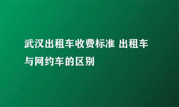 武汉出租车收费标准 出租车与网约车的区别