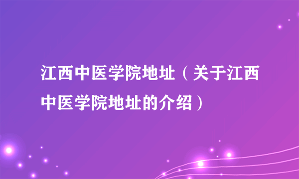 江西中医学院地址（关于江西中医学院地址的介绍）