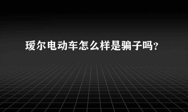 瑷尔电动车怎么样是骗子吗？
