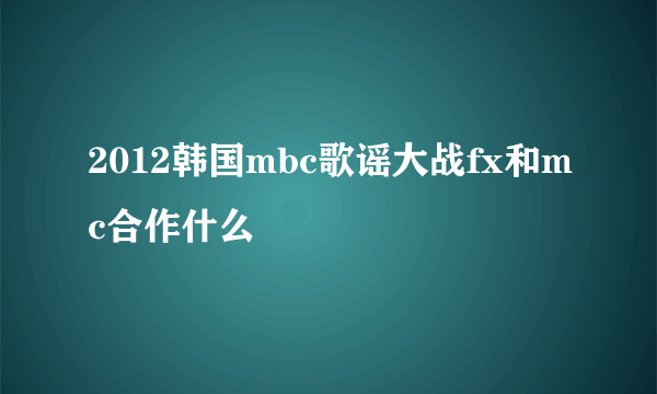 2012韩国mbc歌谣大战fx和mc合作什么