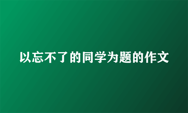 以忘不了的同学为题的作文