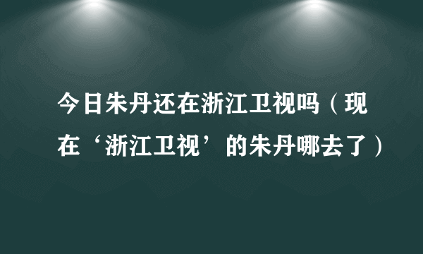 今日朱丹还在浙江卫视吗（现在‘浙江卫视’的朱丹哪去了）
