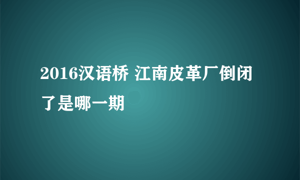 2016汉语桥 江南皮革厂倒闭了是哪一期