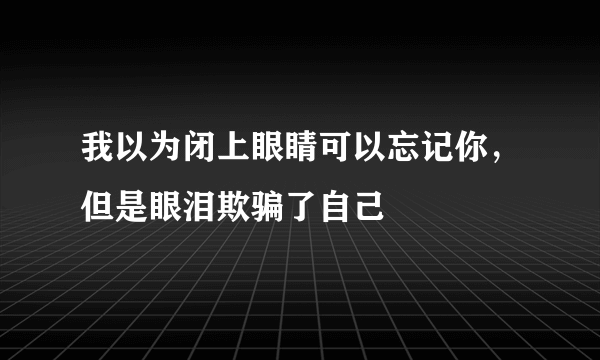 我以为闭上眼睛可以忘记你，但是眼泪欺骗了自己